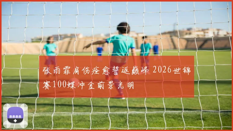 张雨霏肩伤痊愈誓返巅峰 2026世锦赛100蝶冲金前景光明