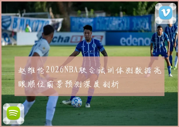 赵维伦2026NBA联合试训体测数据亮眼顺位前景预测深度剖析