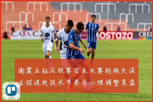 谢震业钻石联赛百米决赛起跑失误后程追赶技术节奏与心理调整复盘