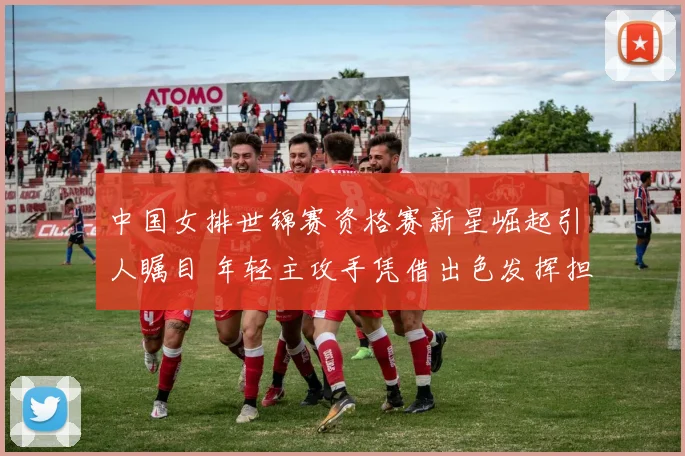 中国女排世锦赛资格赛新星崛起引人瞩目 年轻主攻手凭借出色发挥担纲重任