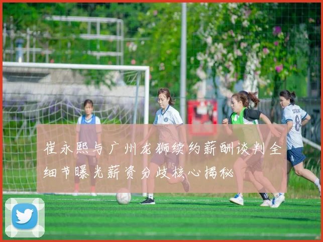 崔永熙与广州龙狮续约薪酬谈判全细节曝光薪资分歧核心揭秘