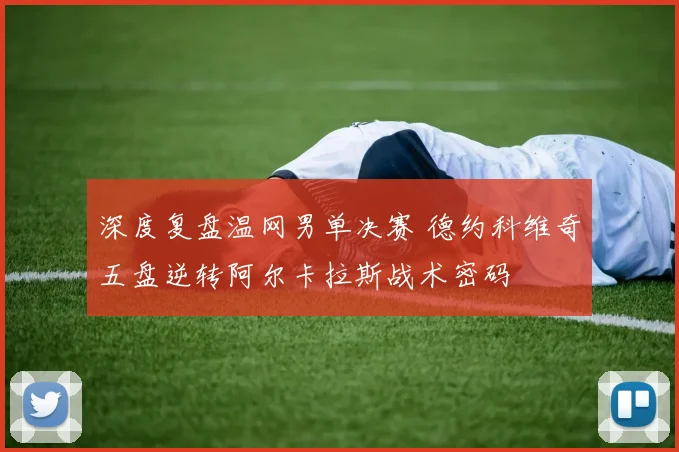深度复盘温网男单决赛 德约科维奇五盘逆转阿尔卡拉斯战术密码