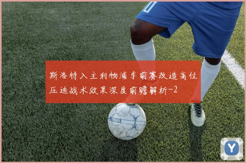 斯洛特入主利物浦季前赛改造高位压迫战术效果深度前瞻解析