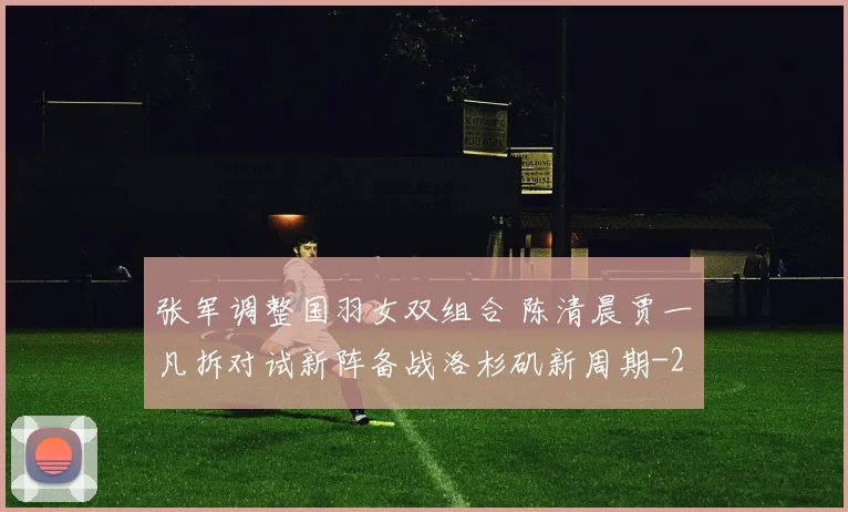 张军调整国羽女双组合 陈清晨贾一凡拆对试新阵备战洛杉矶新周期