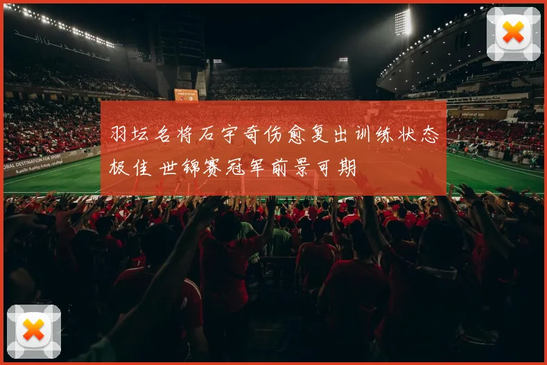 羽坛名将石宇奇伤愈复出训练状态极佳 世锦赛冠军前景可期