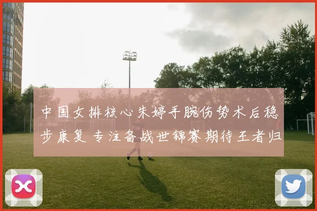 中国女排核心朱婷手腕伤势术后稳步康复 专注备战世锦赛期待王者归来