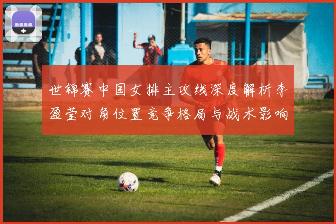 世锦赛中国女排主攻线深度解析李盈莹对角位置竞争格局与战术影响