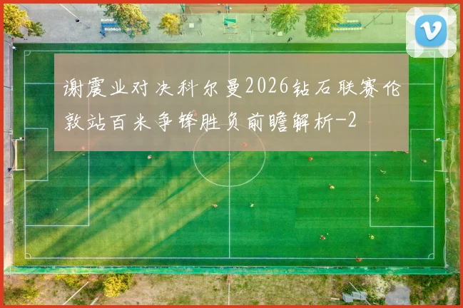谢震业对决科尔曼2026钻石联赛伦敦站百米争锋胜负前瞻解析