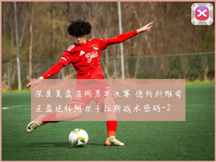 深度复盘温网男单决赛 德约科维奇五盘逆转阿尔卡拉斯战术密码