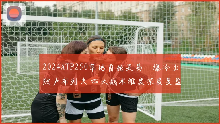 2024ATP250草地首轮吴易昺爆冷击败卢布列夫 四大战术维度深度复盘揭秘