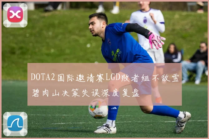 DOTA2国际邀请赛LGD败者组不敌雪碧肉山决策失误深度复盘