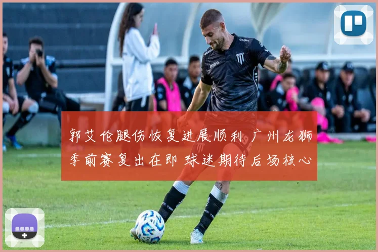 郭艾伦腿伤恢复进展顺利 广州龙狮季前赛复出在即 球迷期待后场核心归来