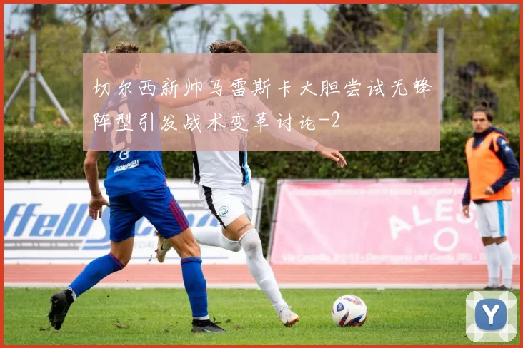 切尔西新帅马雷斯卡大胆尝试无锋阵型引发战术变革讨论