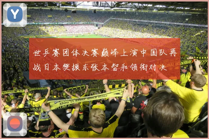 世乒赛团体决赛巅峰上演中国队再战日本樊振东张本智和领衔对决