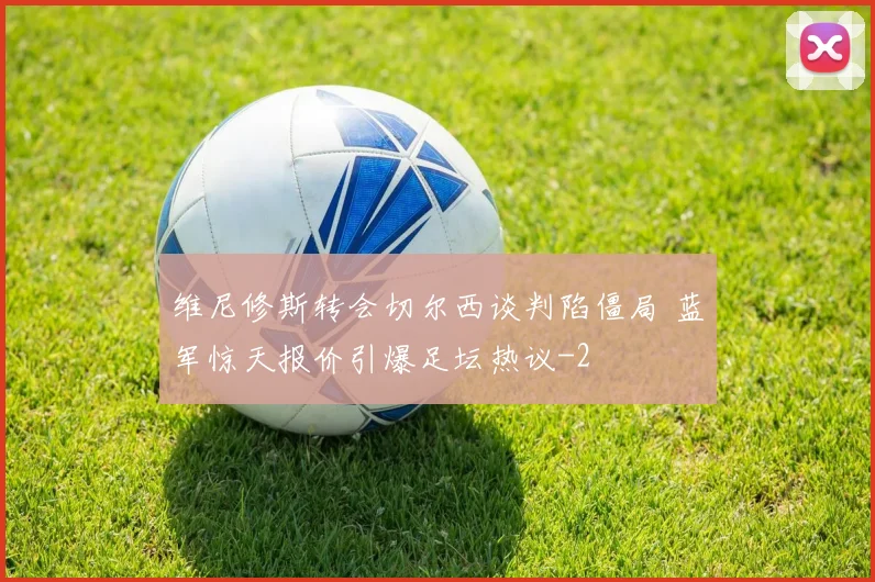 维尼修斯转会切尔西谈判陷僵局 蓝军惊天报价引爆足坛热议