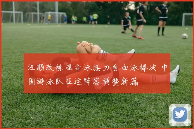 汪顺改练混合泳接力自由泳棒次 中国游泳队亚运阵容调整新篇