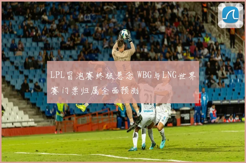 LPL冒泡赛终极悬念 WBG与LNG世界赛门票归属全面预测