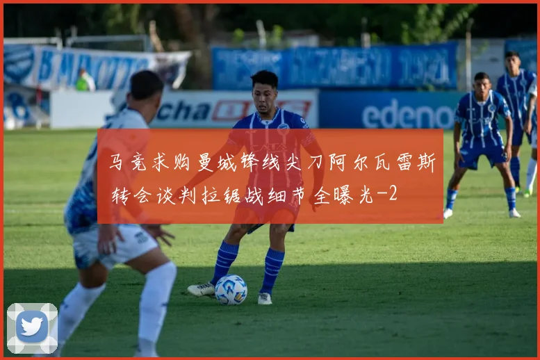 马竞求购曼城锋线尖刀阿尔瓦雷斯 转会谈判拉锯战细节全曝光