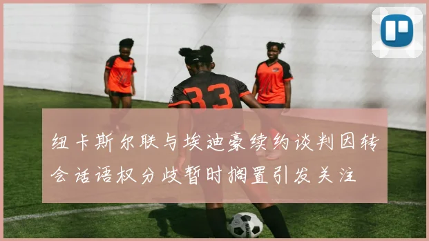 纽卡斯尔联与埃迪豪续约谈判因转会话语权分歧暂时搁置引发关注