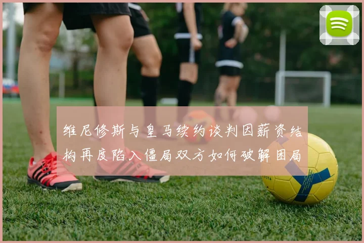 维尼修斯与皇马续约谈判因薪资结构再度陷入僵局双方如何破解困局