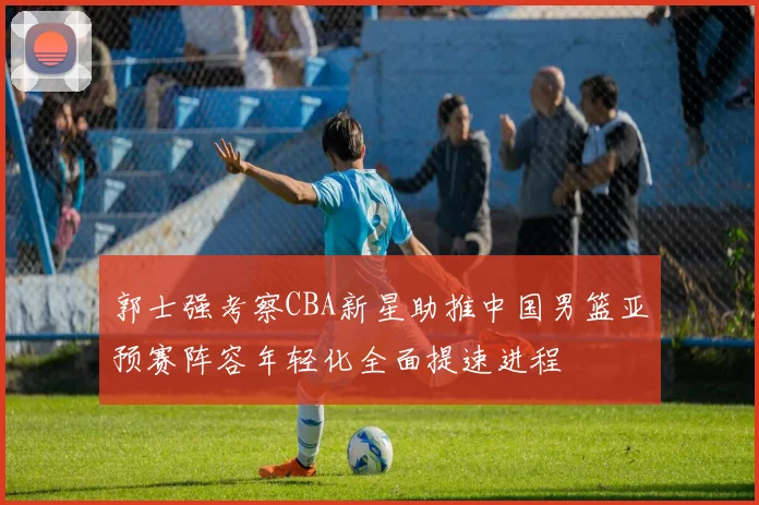 郭士强考察CBA新星助推中国男篮亚预赛阵容年轻化全面提速进程