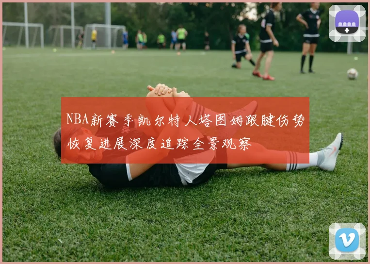 NBA新赛季凯尔特人塔图姆跟腱伤势恢复进展深度追踪全景观察