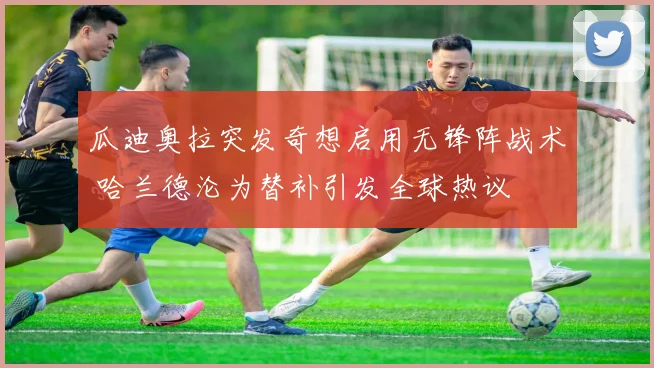 瓜迪奥拉突发奇想启用无锋阵战术 哈兰德沦为替补引发全球热议