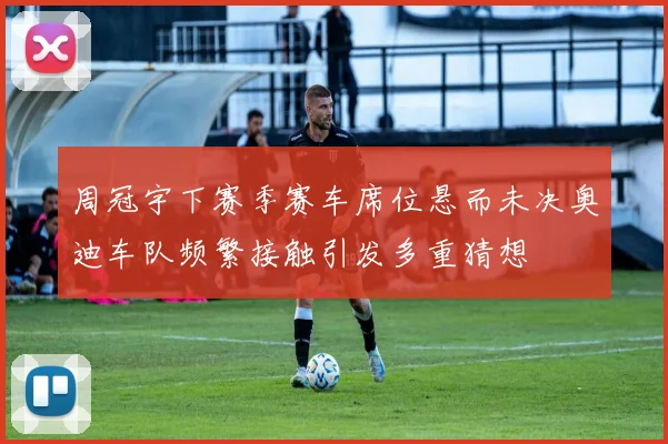 周冠宇下赛季赛车席位悬而未决奥迪车队频繁接触引发多重猜想