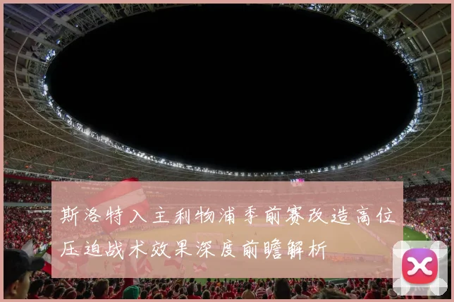 斯洛特入主利物浦季前赛改造高位压迫战术效果深度前瞻解析
