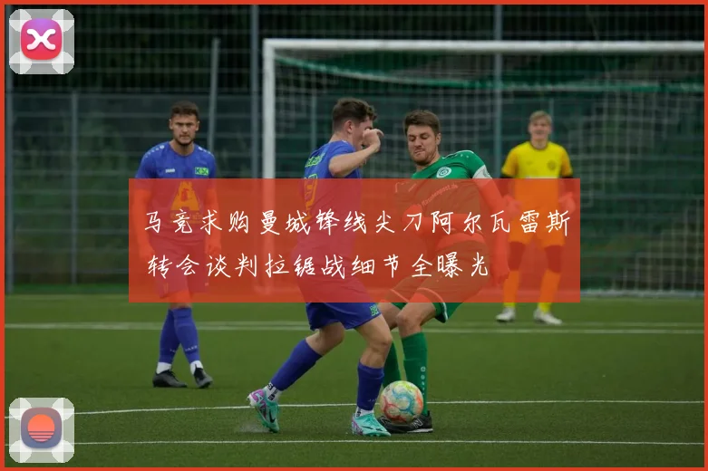 马竞求购曼城锋线尖刀阿尔瓦雷斯 转会谈判拉锯战细节全曝光