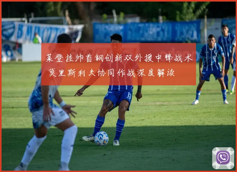 莱登挂帅首钢创新双外援中锋战术 莫里斯利夫协同作战深度解读