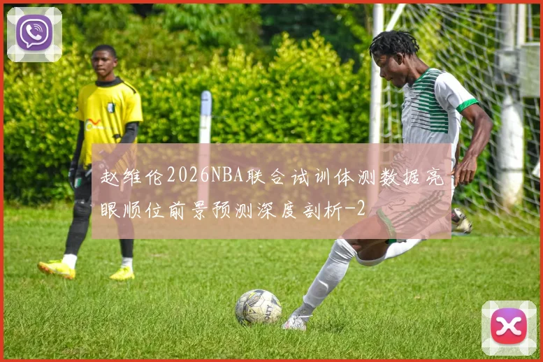 赵维伦2026NBA联合试训体测数据亮眼顺位前景预测深度剖析
