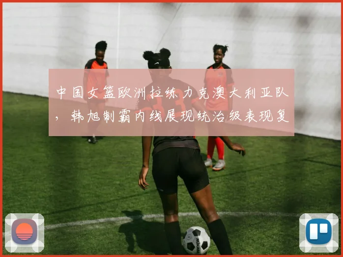 中国女篮欧洲拉练力克澳大利亚队，韩旭制霸内线展现统治级表现复盘