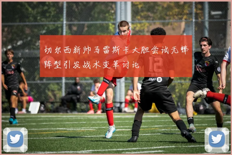 切尔西新帅马雷斯卡大胆尝试无锋阵型引发战术变革讨论