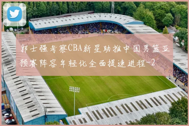 郭士强考察CBA新星助推中国男篮亚预赛阵容年轻化全面提速进程