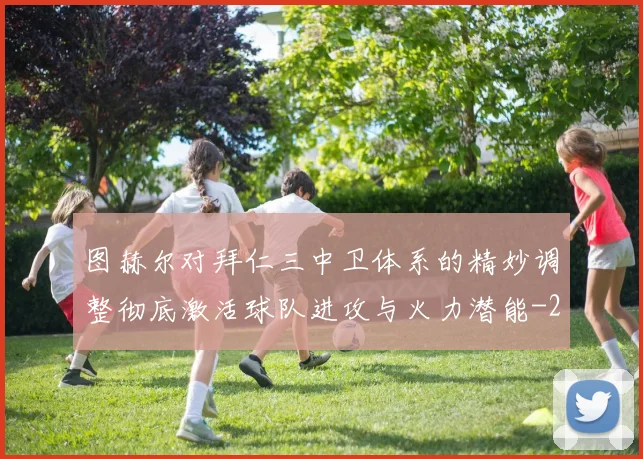 图赫尔对拜仁三中卫体系的精妙调整彻底激活球队进攻与火力潜能