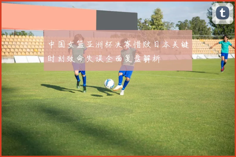 中国女篮亚洲杯决赛惜败日本关键时刻致命失误全面复盘解析