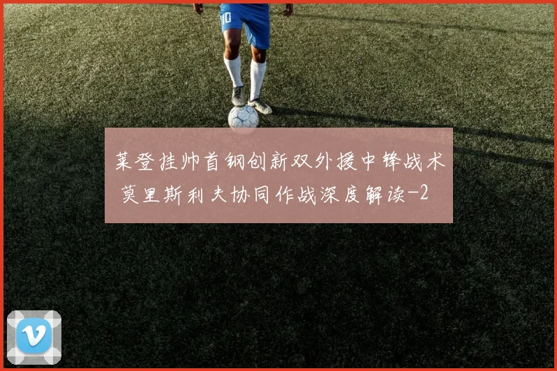 莱登挂帅首钢创新双外援中锋战术 莫里斯利夫协同作战深度解读