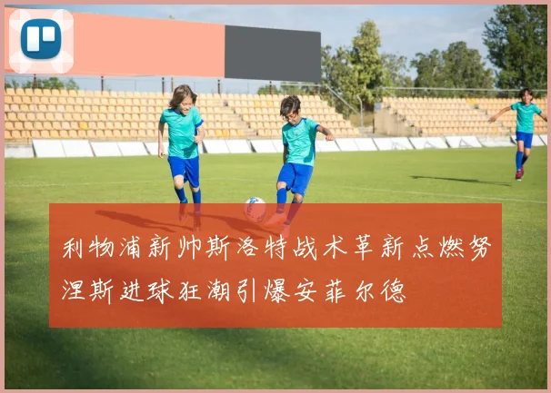 利物浦新帅斯洛特战术革新点燃努涅斯进球狂潮引爆安菲尔德