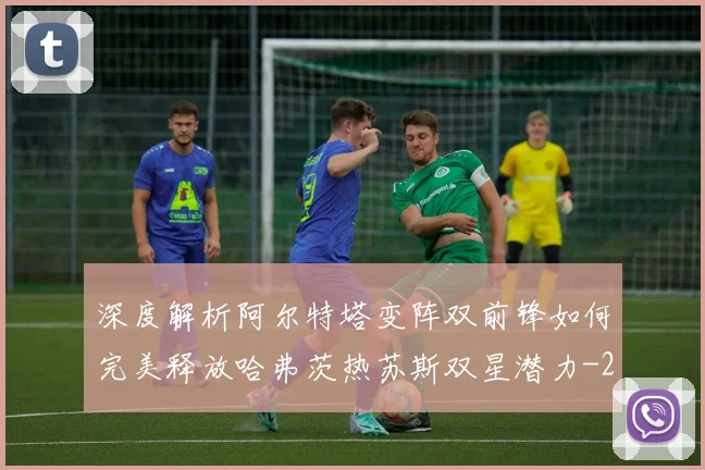 深度解析阿尔特塔变阵双前锋如何完美释放哈弗茨热苏斯双星潜力