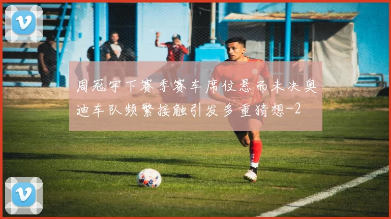 周冠宇下赛季赛车席位悬而未决奥迪车队频繁接触引发多重猜想