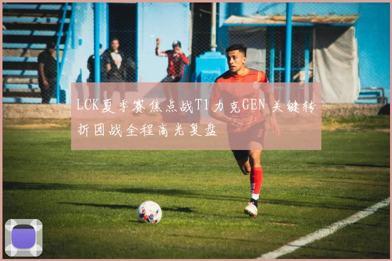 LCK夏季赛焦点战T1力克GEN 关键转折团战全程高光复盘