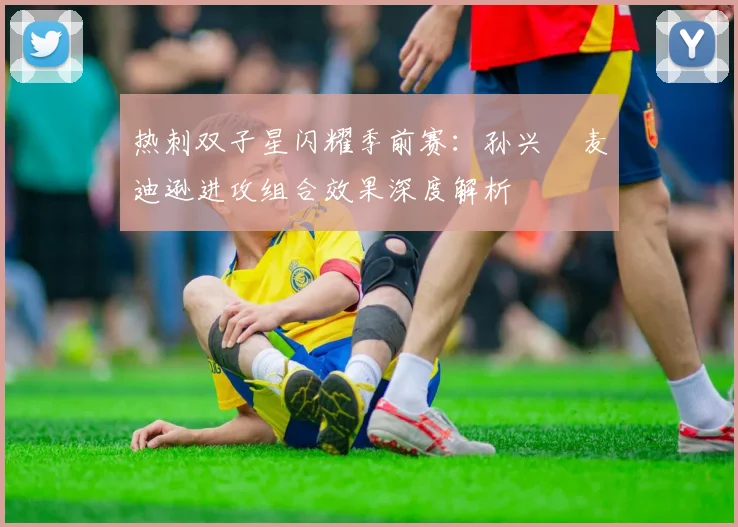 热刺双子星闪耀季前赛：孙兴慜麦迪逊进攻组合效果深度解析