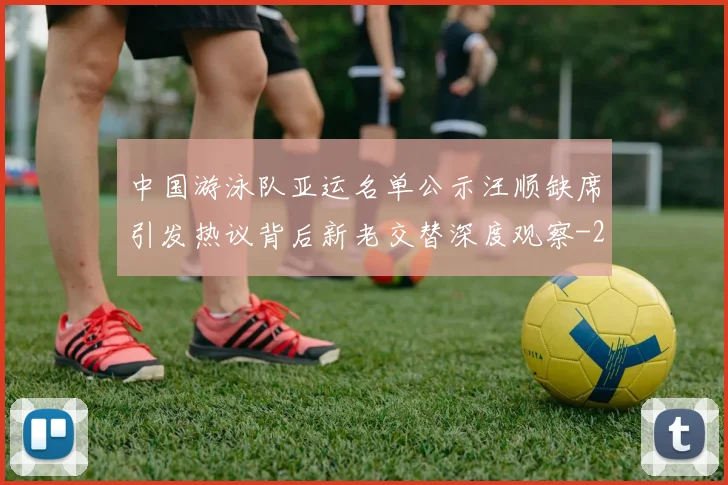 中国游泳队亚运名单公示汪顺缺席引发热议背后新老交替深度观察