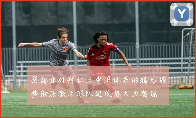 图赫尔对拜仁三中卫体系的精妙调整彻底激活球队进攻与火力潜能