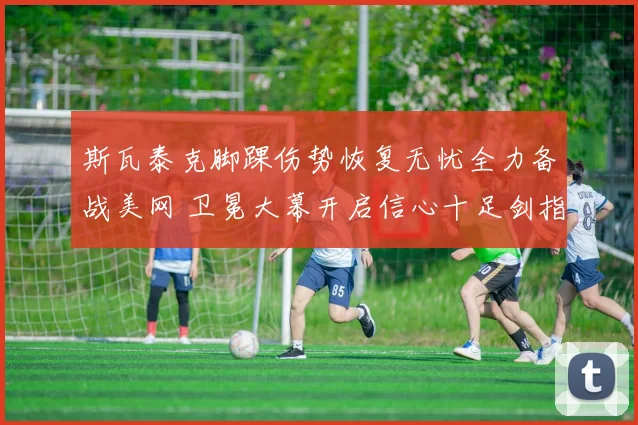 斯瓦泰克脚踝伤势恢复无忧全力备战美网 卫冕大幕开启信心十足剑指冠军奖杯